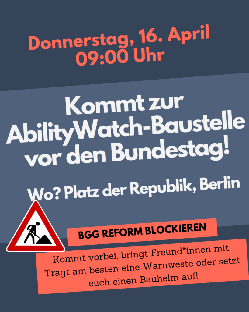 Donnerstag, 16. April 09:00 Uhr Kommt zur AbilityWatch-Baustelle vor den Bundestag! Wo? Platz der Republik, Berlin BGG REFORM BLOCKIEREN Kommt vorbei, bringt Freund*innen mit. Tragt am besten eine Warnweste oder setzt euch einen Bauhelm auf!